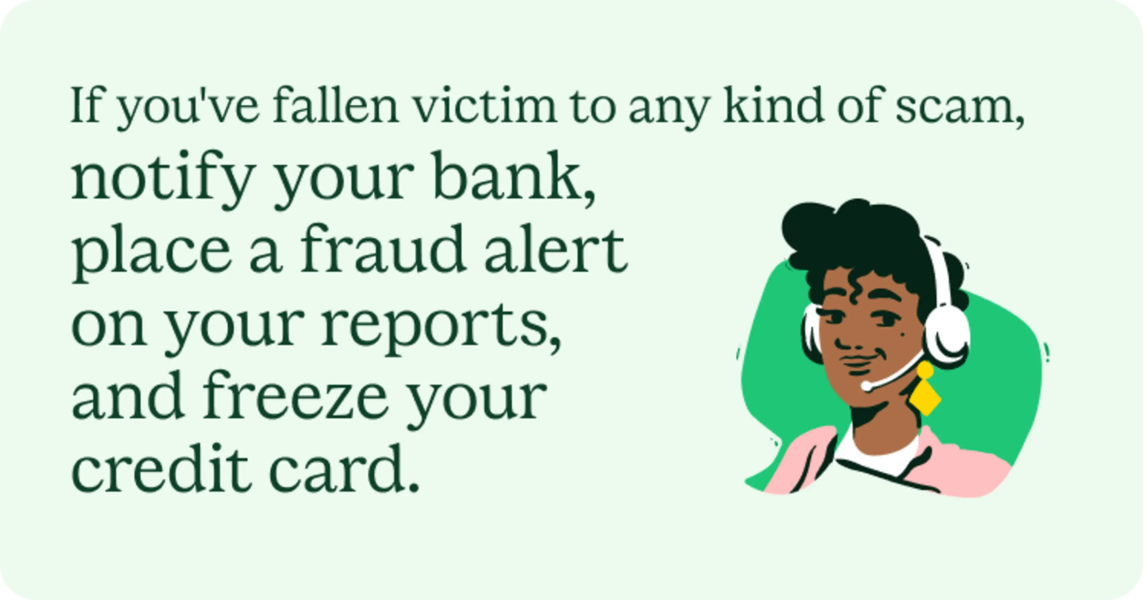 If you've fallen victim to any kind of scam, notify your bank, place a fraud alert on your reports, and freeze your credit card.