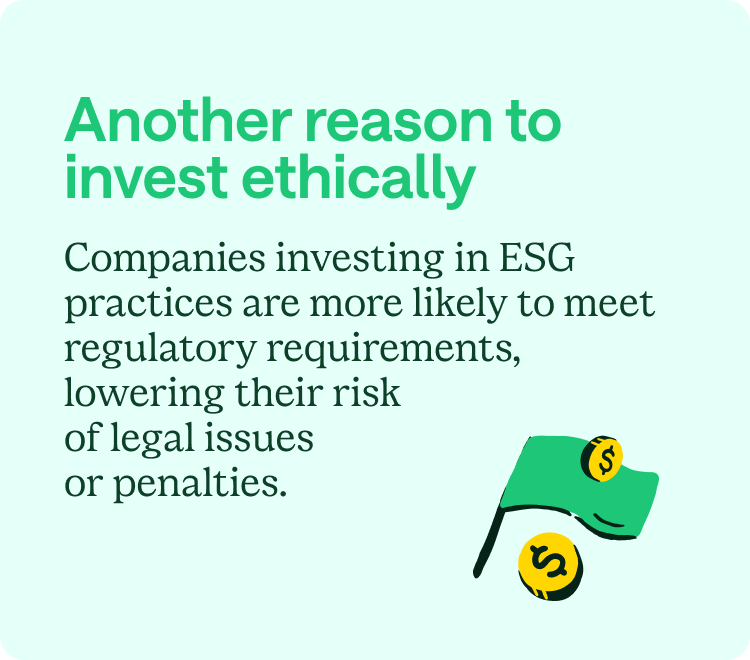 Another reason to invest ethically: Companies investing in ESG practices are more likely to meet regulatory requirements, lowering their risk of legal issues or penalties.