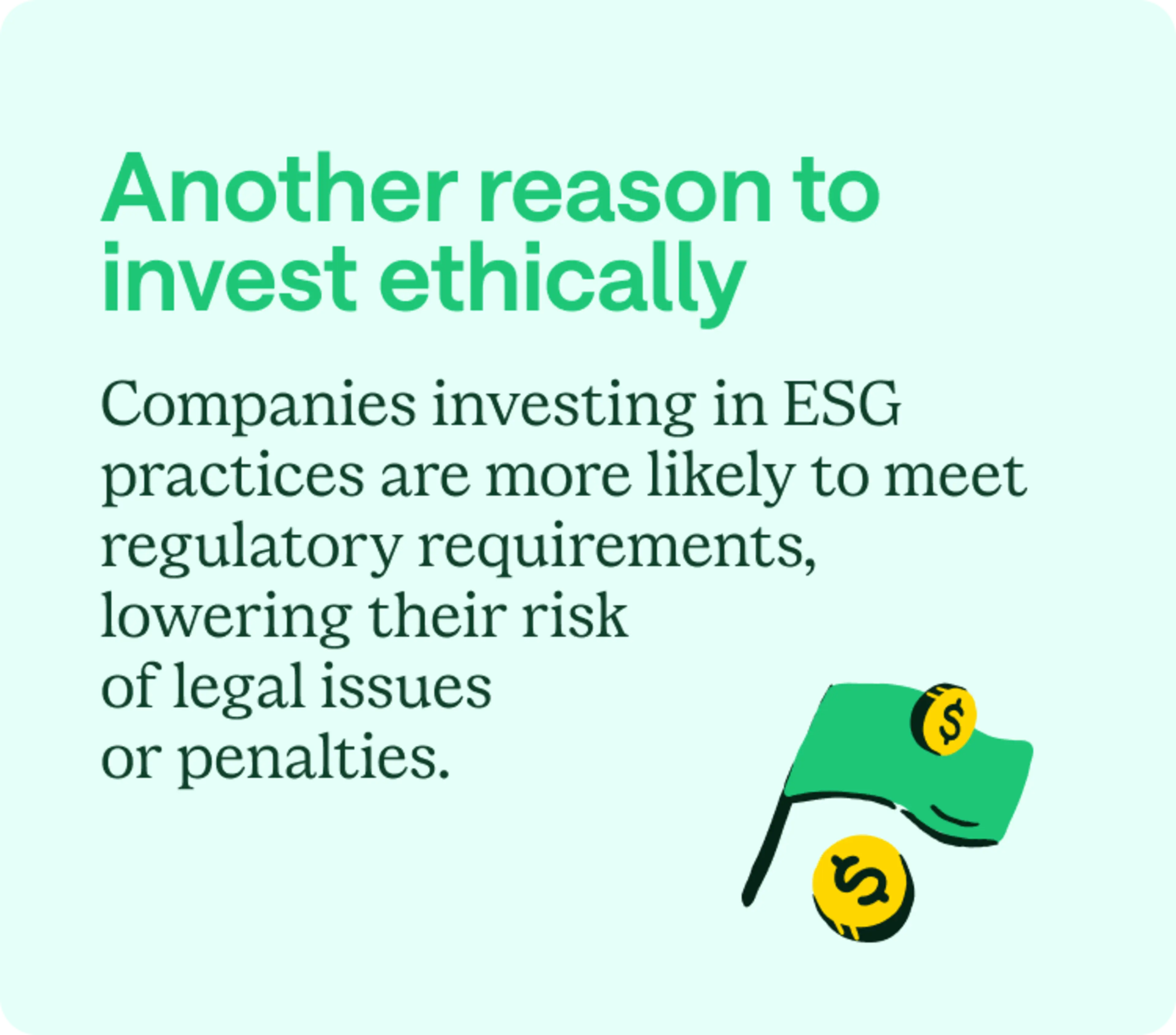 Another reason to invest ethically: Companies investing in ESG practices are more likely to meet regulatory requirements, lowering their risk of legal issues or penalties.