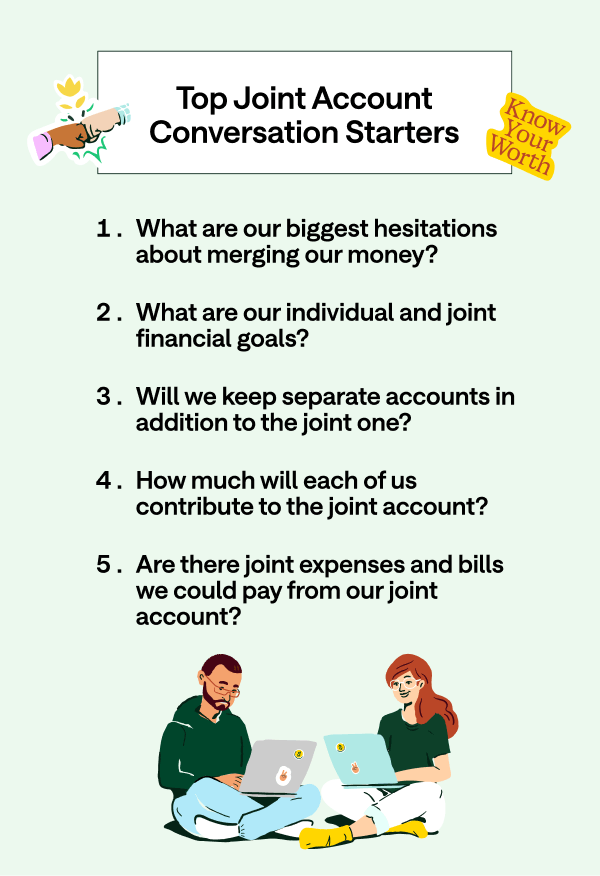 Top joint account conversation starters. 1. What are our biggest hesitations about merging our money? 2. What are our individual and joint financial goals? 3. Will we keep separate accounts in addition to the joint one? 4. How much will each of us contribute to the joint account? 5. Are there joint expenses and bills we could pay from our joint account.