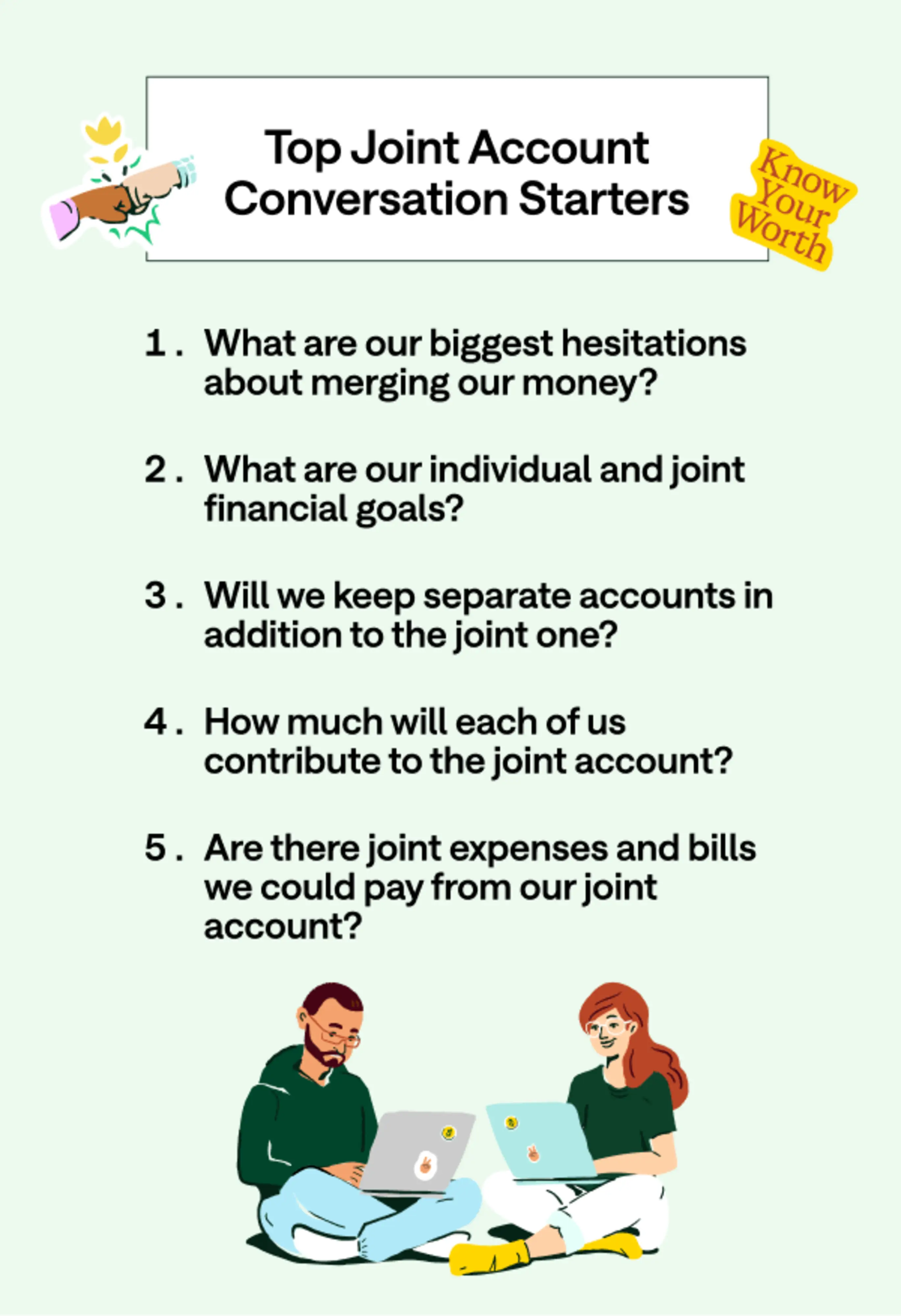 Top joint account conversation starters. 1. What are our biggest hesitations about merging our money? 2. What are our individual and joint financial goals? 3. Will we keep separate accounts in addition to the joint one? 4. How much will each of us contribute to the joint account? 5. Are there joint expenses and bills we could pay from our joint account.