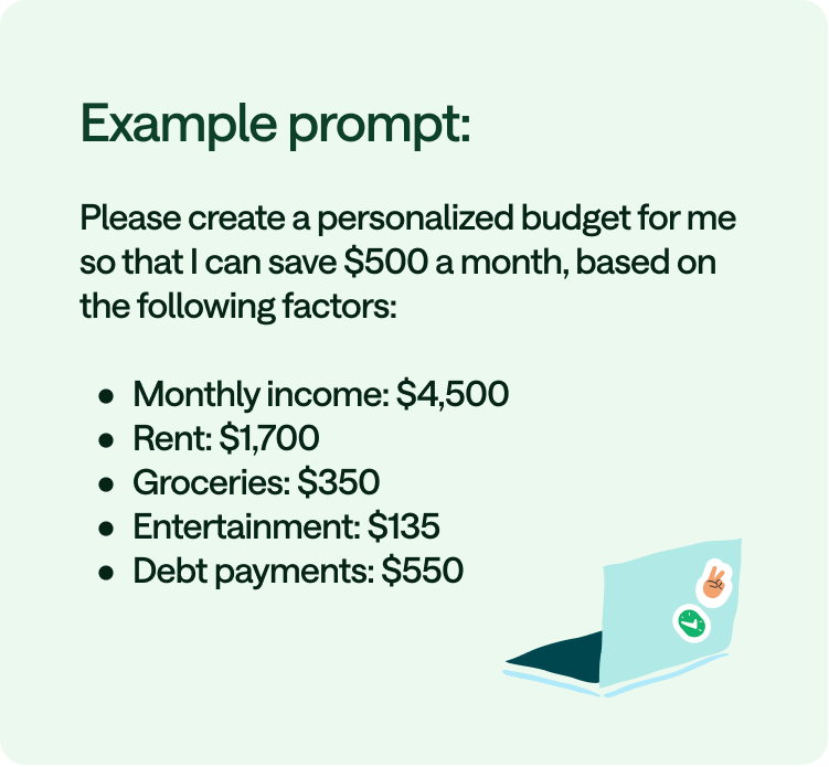 Example prompt: Please create a personalized budget for me so that I can save $500 a month, based on the following factors: Monthly income is $4,500, Rent is $1,700, Groceries are $350, Entertainment is $135, Debt payments are $550.