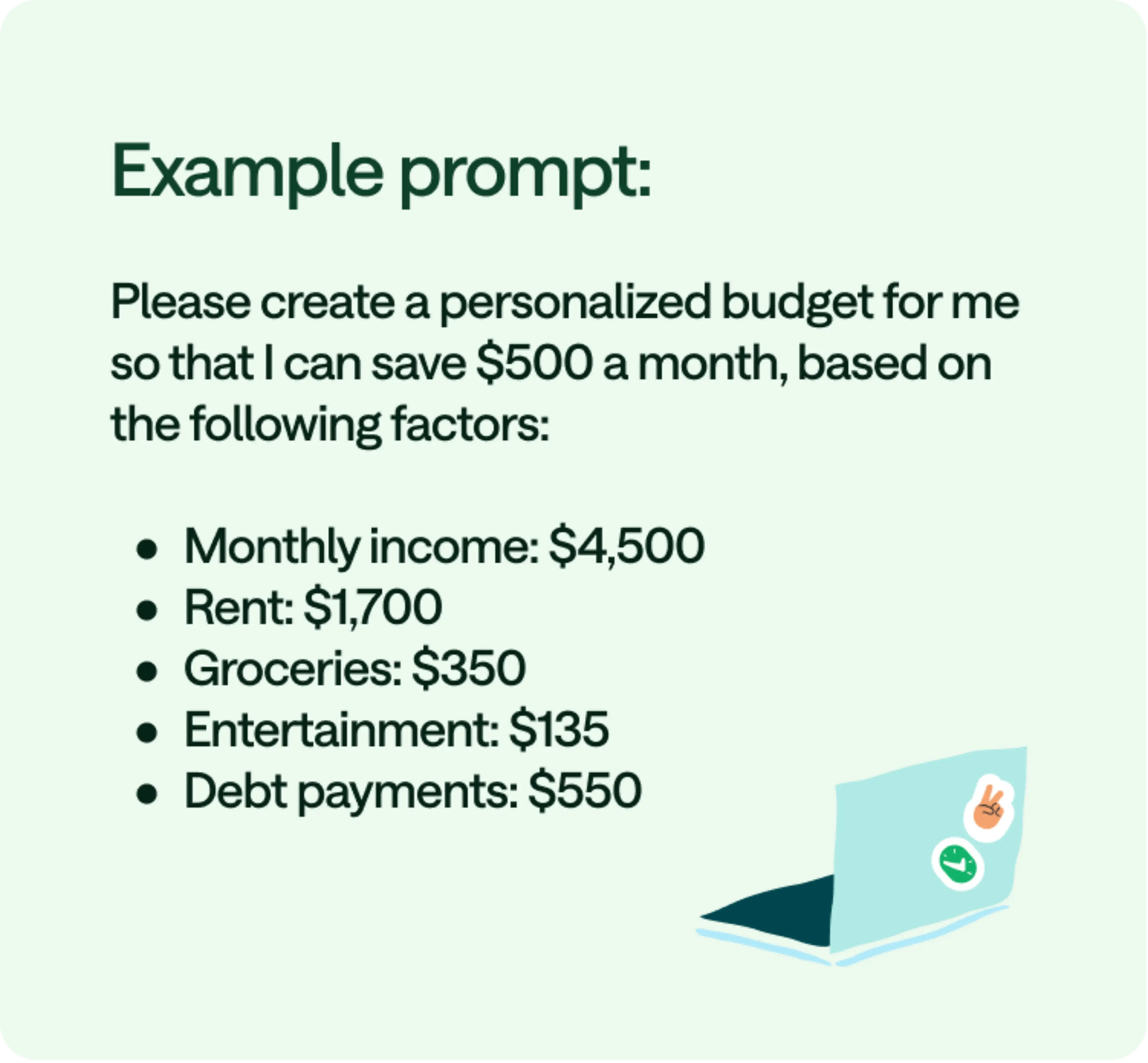 Example prompt: Please create a personalized budget for me so that I can save $500 a month, based on the following factors: Monthly income is $4,500, Rent is $1,700, Groceries are $350, Entertainment is $135, Debt payments are $550.