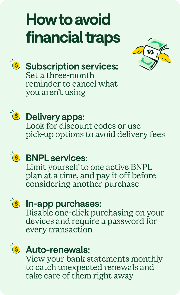 How to avoid financial traps. Subscription services: Set a three-month reminder to cancel what you aren't using. Delivery apps: Look for discount codes or use pick-up options to avoid delivery fees. BNPL services: Limit yourself to one active BNPL plan at a time and pay it off before considering another purchase. In-app purchases: Disable one-click purchasing on your devices and require a password for every transaction. Auto-renewals: View your bank statements monthly to catch unexpected renewals and take care of them right away.