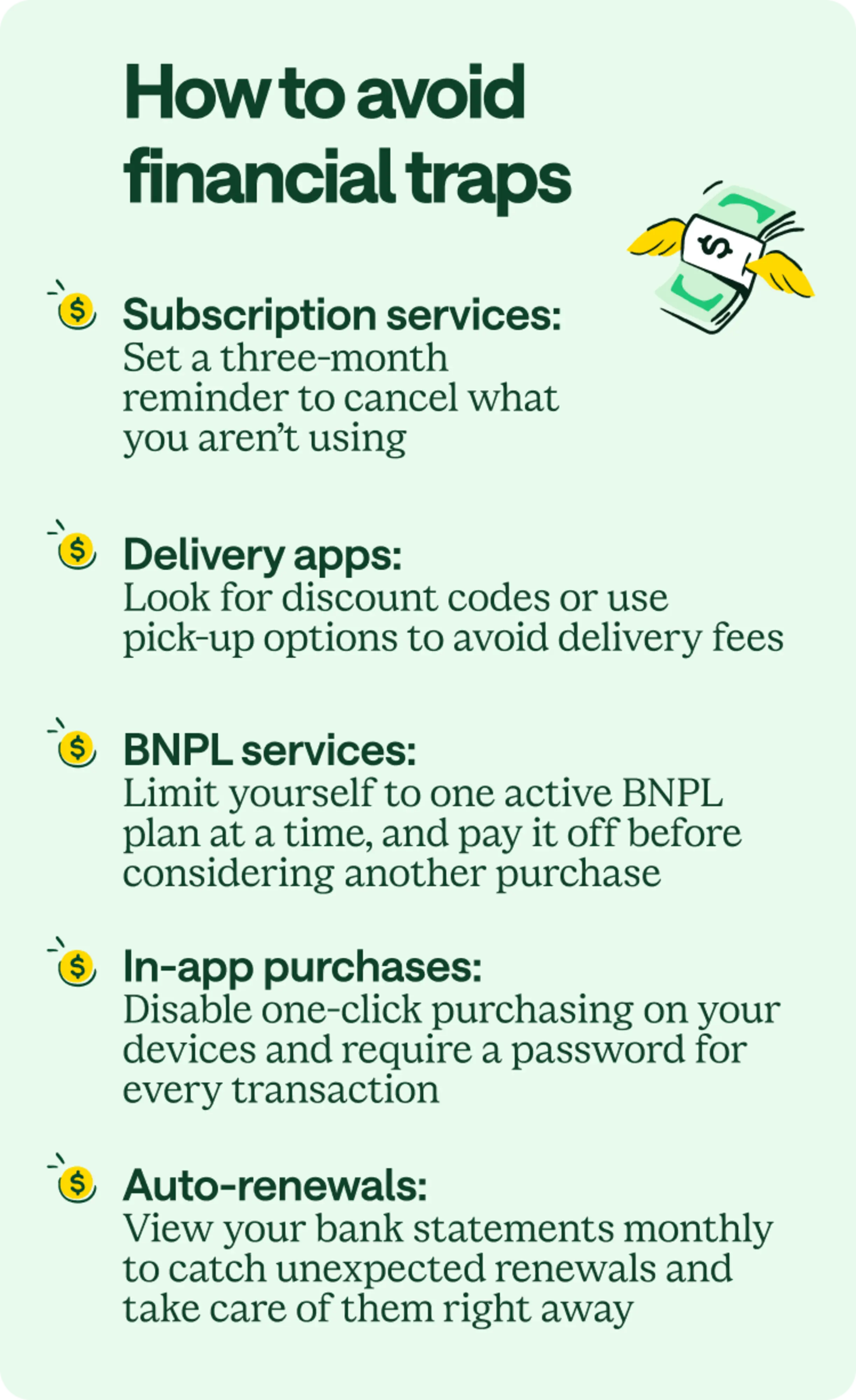 How to avoid financial traps. Subscription services: Set a three-month reminder to cancel what you aren't using. Delivery apps: Look for discount codes or use pick-up options to avoid delivery fees. BNPL services: Limit yourself to one active BNPL plan at a time and pay it off before considering another purchase. In-app purchases: Disable one-click purchasing on your devices and require a password for every transaction. Auto-renewals: View your bank statements monthly to catch unexpected renewals and take care of them right away.
