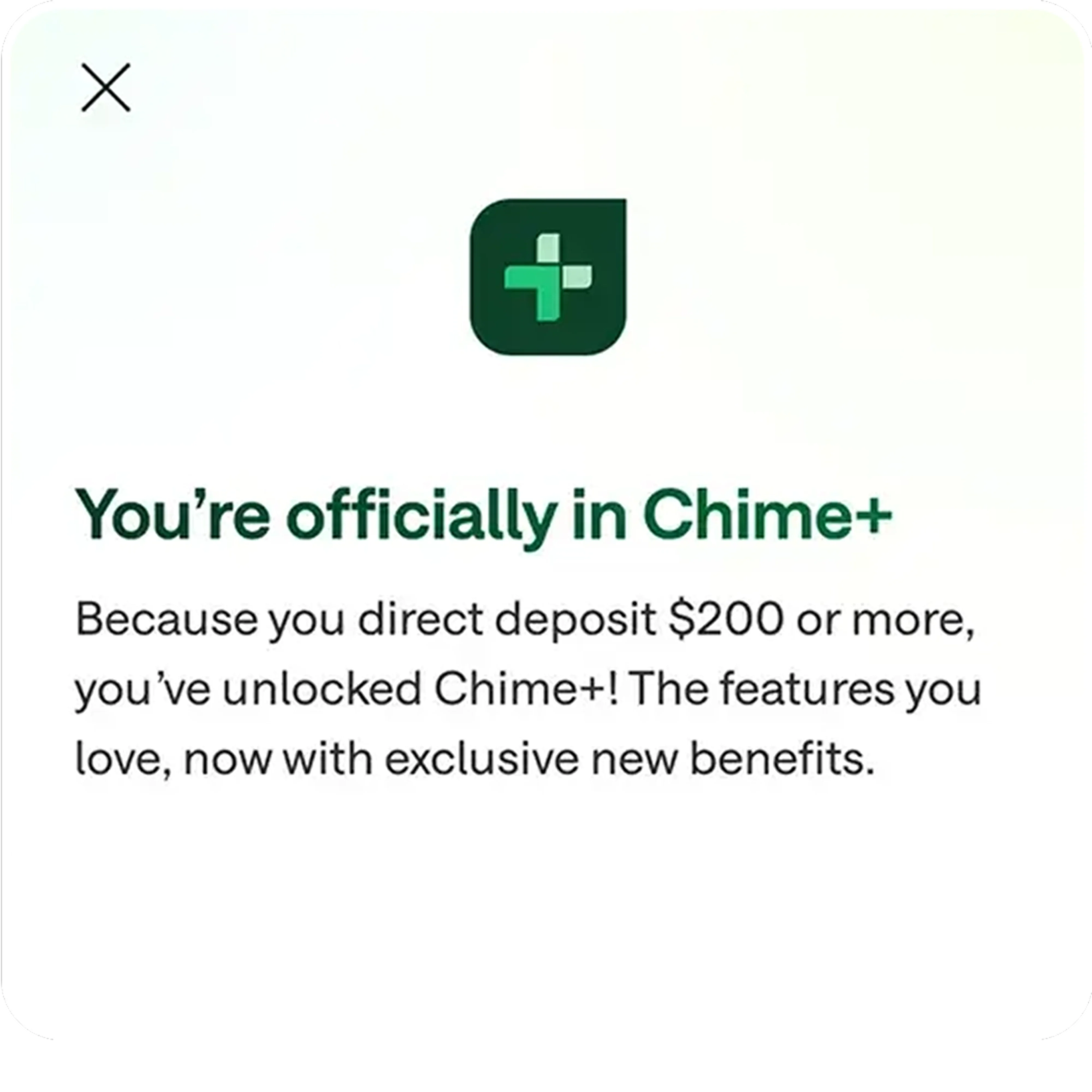 You're officially in Chime+. Because you direct deposit $200 or more, you've unlocked Chime+! The features you love, now with exclusive new benefits.
