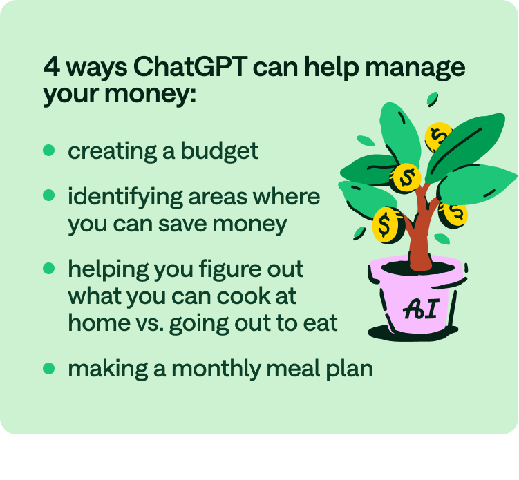 4 ways ChatGPT can help manage your money: creating a budget, identifying areas where you can save money, helping you figure out what you can cook at home vs. going out to eat, making a monthly meal plan.