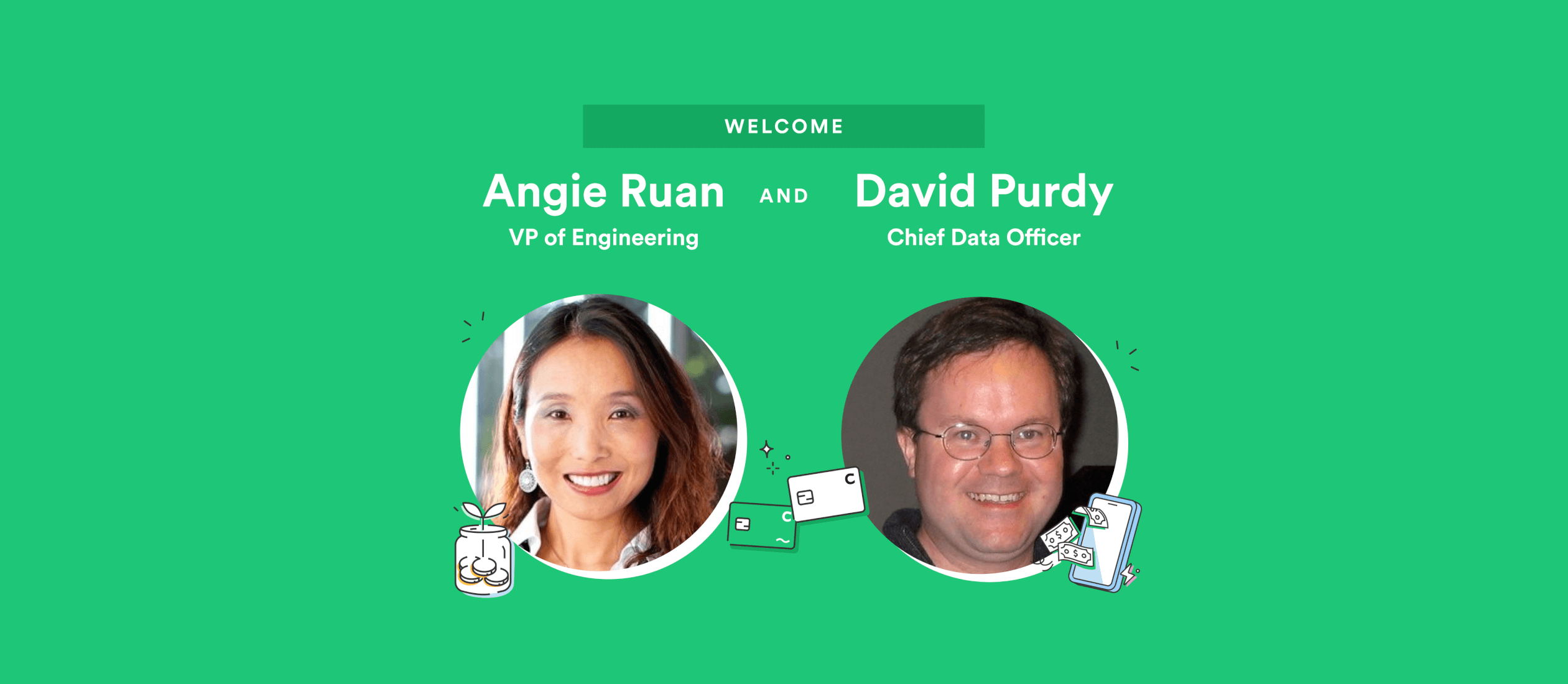 Chime is excited to welcome Nasdaq veteran Angie Ruan as VP of Engineering, and former Apple and Uber data science leader David Purdy as our first-ever Chief Data Officer. Angie and David's leadership and expertise will help us build and scale Chime's technology platform while continuing to deliver and improve upon the financial products our members use and love.