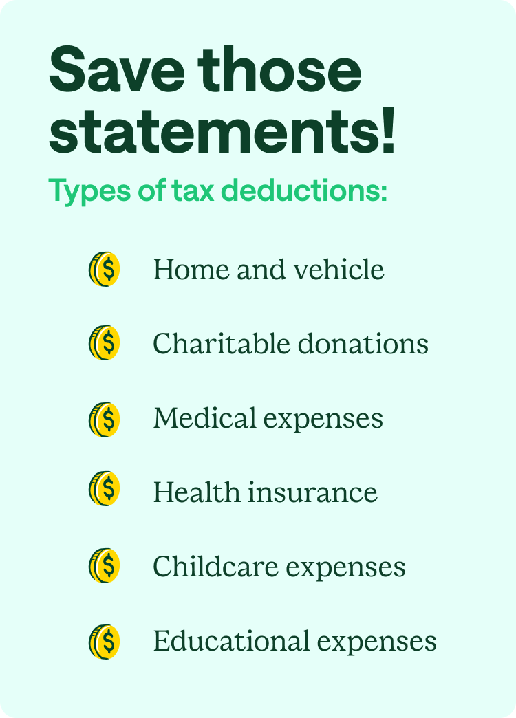 Save those statements! Types of tax deductions: Home and vehicle, charitable donations, medical expenses, health insurance, childcare expenses, and educational expenses.